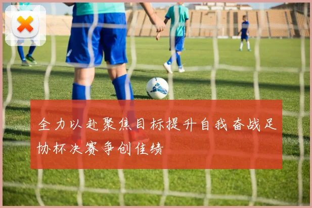 全力以赴聚焦目标提升自我奋战足协杯决赛争创佳绩