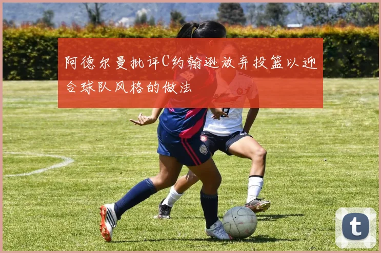 阿德尔曼批评C约翰逊放弃投篮以迎合球队风格的做法