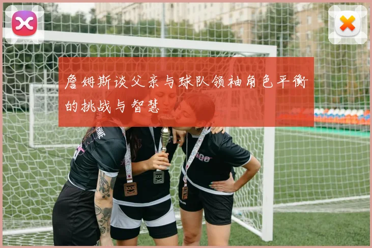 詹姆斯谈父亲与球队领袖角色平衡的挑战与智慧