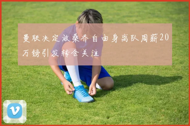 曼联决定放桑乔自由身离队周薪20万镑引发转会关注