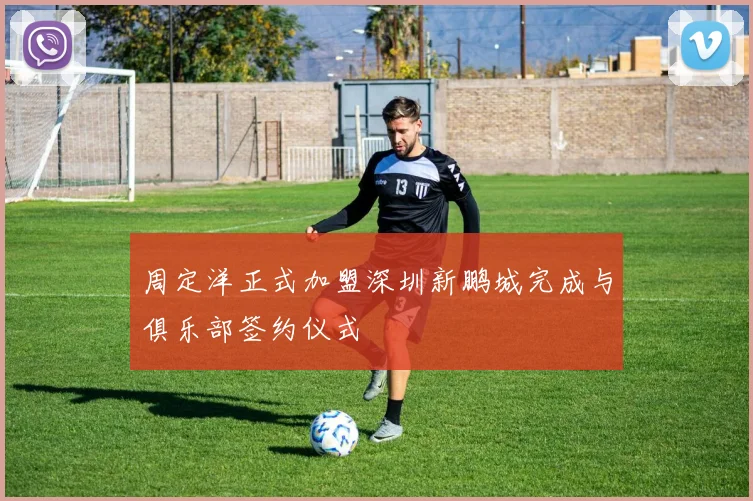 周定洋正式加盟深圳新鹏城完成与俱乐部签约仪式