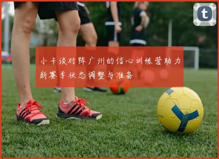 小卡谈对阵广州的信心训练营助力新赛季状态调整与准备
