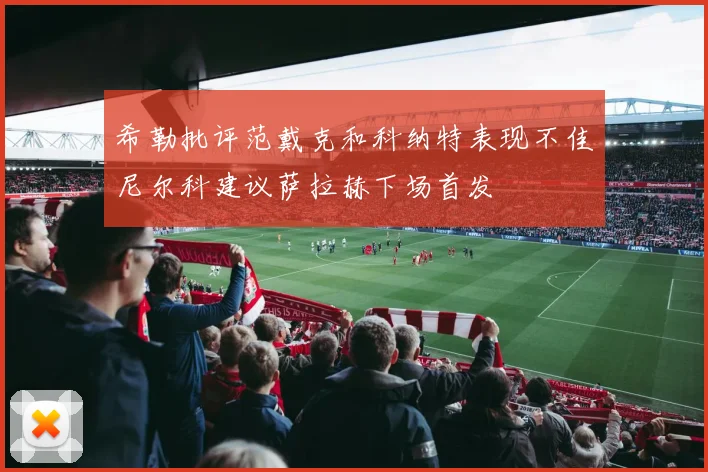 希勒批评范戴克和科纳特表现不佳尼尔科建议萨拉赫下场首发