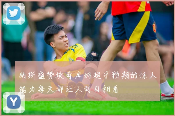 纳斯盛赞埃奇库姆超乎预期的惊人能力每天都让人刮目相看