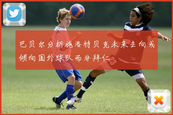 巴贝尔分析施洛特贝克未来去向或倾向国外球队而非拜仁