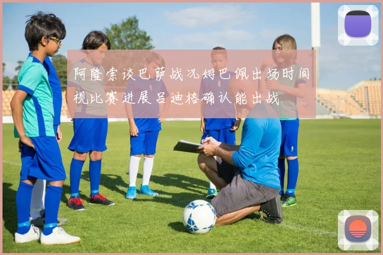 阿隆索谈巴萨战况姆巴佩出场时间视比赛进展吕迪格确认能出战