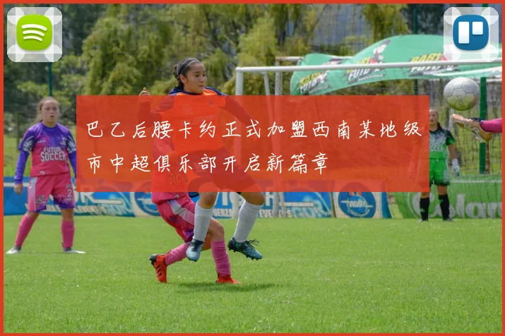 巴乙后腰卡约正式加盟西南某地级市中超俱乐部开启新篇章