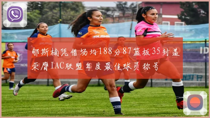 郇斯楠凭借场均188分87篮板35封盖荣膺IAC联盟年度最佳球员称号