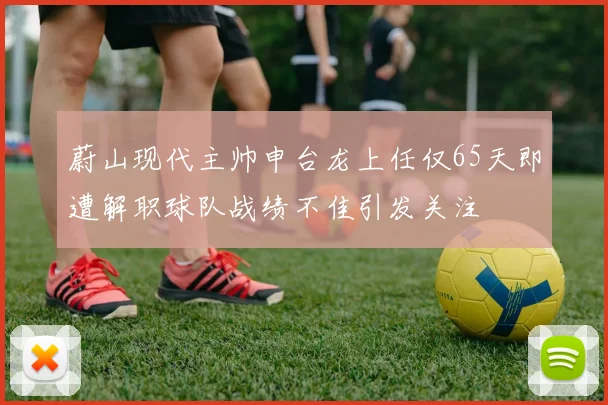 蔚山现代主帅申台龙上任仅65天即遭解职球队战绩不佳引发关注