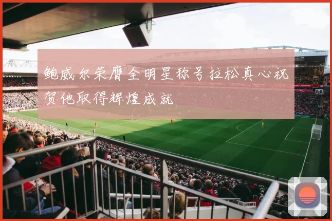鲍威尔荣膺全明星称号拉松真心祝贺他取得辉煌成就